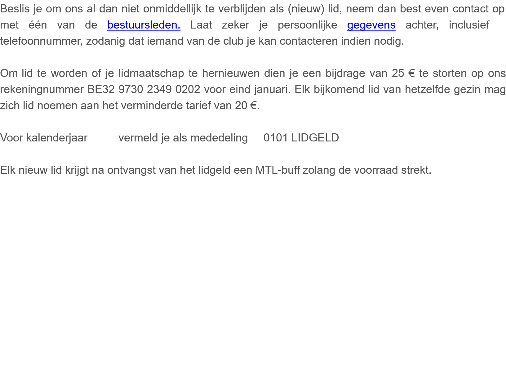 Beslis je om ons al dan niet onmiddellijk te verblijden als (nieuw) lid, neem dan best even contact op met één van de bestuursleden. Laat zeker je persoonlijke gegevens achter, inclusief telefoonnummer, zodanig dat iemand van de club je kan contacteren indien nodig.   Om lid te worden of je lidmaatschap te hernieuwen dien je een bijdrage van 25 € te storten op ons rekeningnummer BE32 9730 2349 0202 voor eind januari. Elk bijkomend lid van hetzelfde gezin mag zich lid noemen aan het verminderde tarief van 20 €.  Voor kalenderjaar          vermeld je als mededeling     0101 LIDGELD         Elk nieuw lid krijgt na ontvangst van het lidgeld een MTL-buff zolang de voorraad strekt.